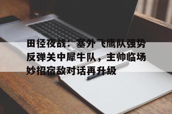 开云登录入口-包含田径夜战：塞外飞鹰队强势反弹关中犀牛队，主帅临场妙招宿敌对话再升级的词条