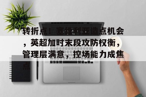开云登录入口-关于转折点！塞维利亚造点机会，英超加时末段攻防权衡，管理层满意，控场能力成焦点的信息