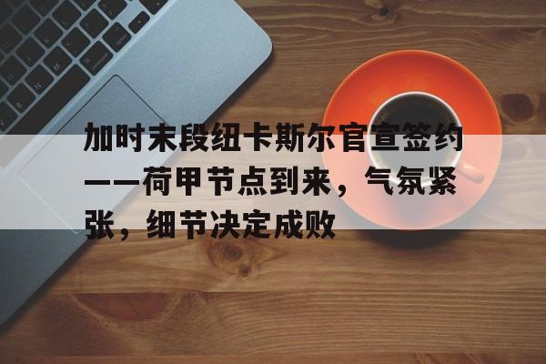 开云足球-加时末段纽卡斯尔官宣签约——荷甲节点到来，气氛紧张，细节决定成败的简单介绍